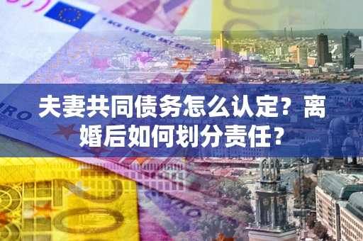 济南夫妻共同债务怎么认定？离婚后如何划分责任？