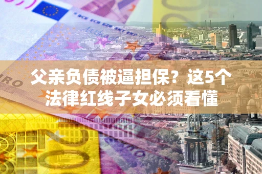 济南父亲负债被逼担保？这5个法律红线子女必须看懂